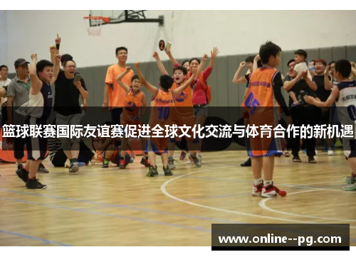 篮球联赛国际友谊赛促进全球文化交流与体育合作的新机遇