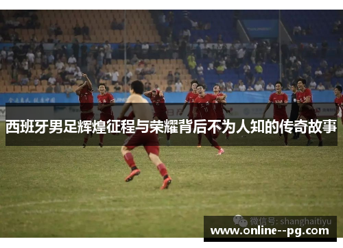西班牙男足辉煌征程与荣耀背后不为人知的传奇故事