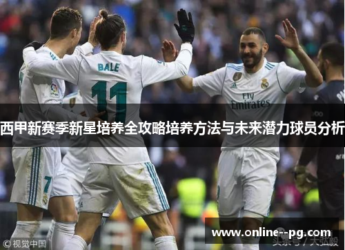 西甲新赛季新星培养全攻略培养方法与未来潜力球员分析 西甲新赛季新星培养全攻略培养方法与未来潜力球员分析