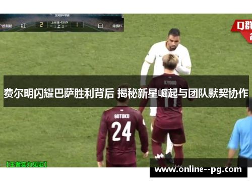 费尔明闪耀巴萨胜利背后 揭秘新星崛起与团队默契协作