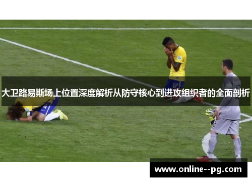 大卫路易斯场上位置深度解析从防守核心到进攻组织者的全面剖析