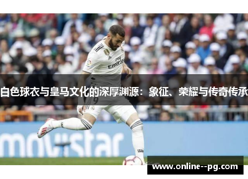 白色球衣与皇马文化的深厚渊源：象征、荣耀与传奇传承