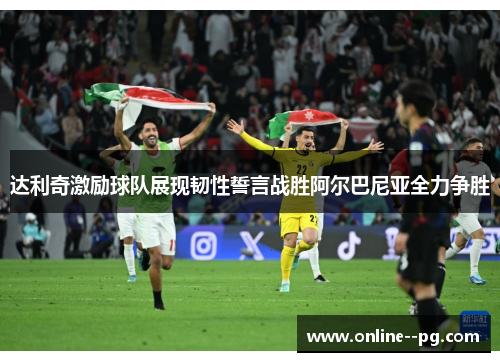 达利奇激励球队展现韧性誓言战胜阿尔巴尼亚全力争胜