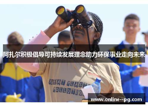 阿扎尔积极倡导可持续发展理念助力环保事业走向未来