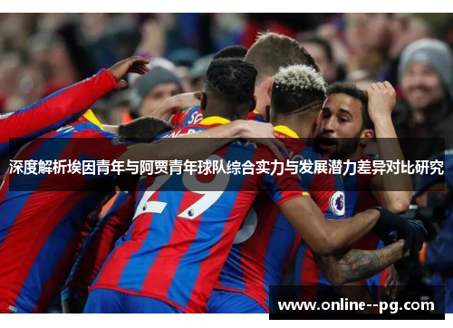 深度解析埃因青年与阿贾青年球队综合实力与发展潜力差异对比研究 深度解析埃因青年与阿贾青年球队综合实力与发展潜力差异对比研究