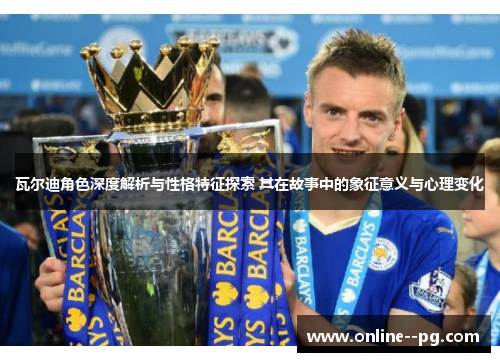 瓦尔迪角色深度解析与性格特征探索 其在故事中的象征意义与心理变化 瓦尔迪角色深度解析与性格特征探索 其在故事中的象征意义与心理变化