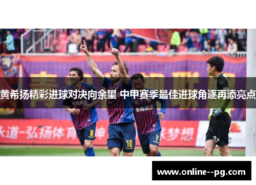 黄希扬精彩进球对决向余望 中甲赛季最佳进球角逐再添亮点