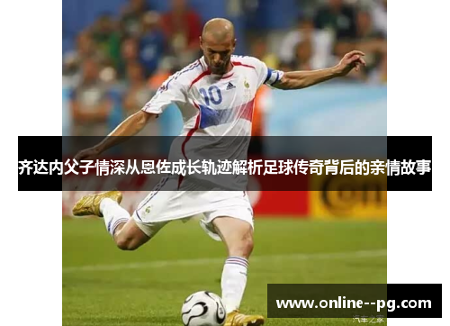 齐达内父子情深从恩佐成长轨迹解析足球传奇背后的亲情故事