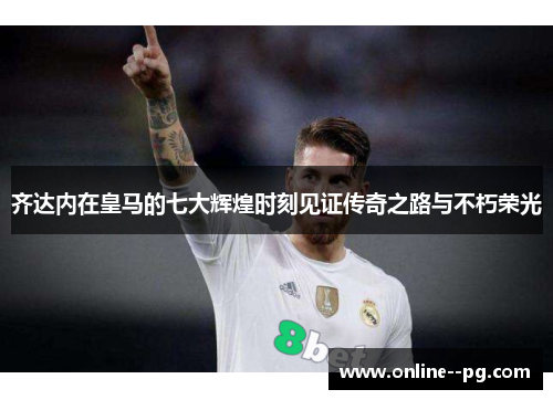 齐达内在皇马的七大辉煌时刻见证传奇之路与不朽荣光