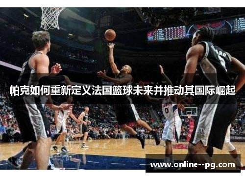 帕克如何重新定义法国篮球未来并推动其国际崛起