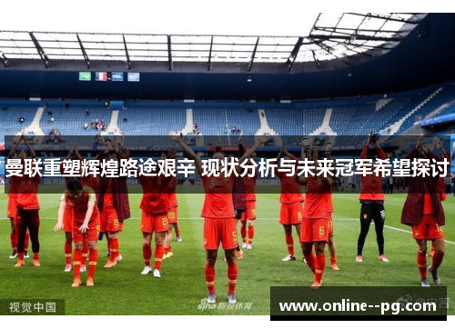 曼联重塑辉煌路途艰辛 现状分析与未来冠军希望探讨 曼联重塑辉煌路途艰辛 现状分析与未来冠军希望探讨