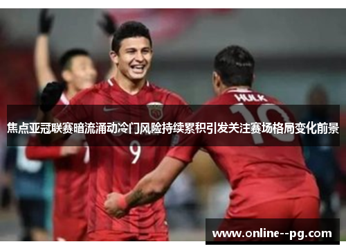 焦点亚冠联赛暗流涌动冷门风险持续累积引发关注赛场格局变化前景