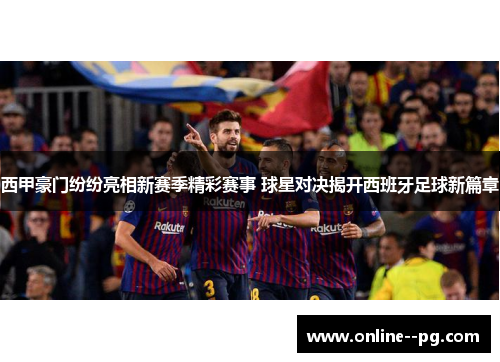 西甲豪门纷纷亮相新赛季精彩赛事 球星对决揭开西班牙足球新篇章