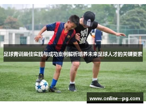 足球青训最佳实践与成功案例解析培养未来足球人才的关键要素 足球青训最佳实践与成功案例解析培养未来足球人才的关键要素