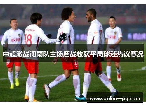 中超激战河南队主场鏖战收获平局球迷热议赛况