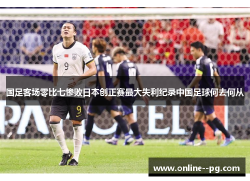 国足客场零比七惨败日本创正赛最大失利纪录中国足球何去何从