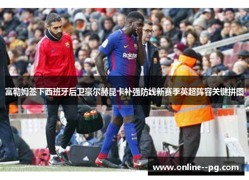 富勒姆签下西班牙后卫豪尔赫昆卡补强防线新赛季英超阵容关键拼图 富勒姆签下西班牙后卫豪尔赫昆卡补强防线新赛季英超阵容关键拼图