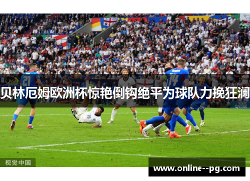 贝林厄姆欧洲杯惊艳倒钩绝平为球队力挽狂澜 贝林厄姆欧洲杯惊艳倒钩绝平为球队力挽狂澜