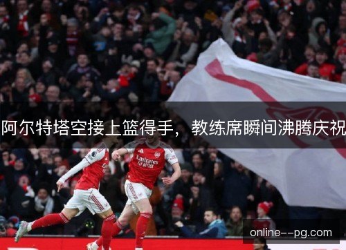 阿尔特塔空接上篮得手,教练席瞬间沸腾庆祝 阿尔特塔空接上篮得手,教练席瞬间沸腾庆祝